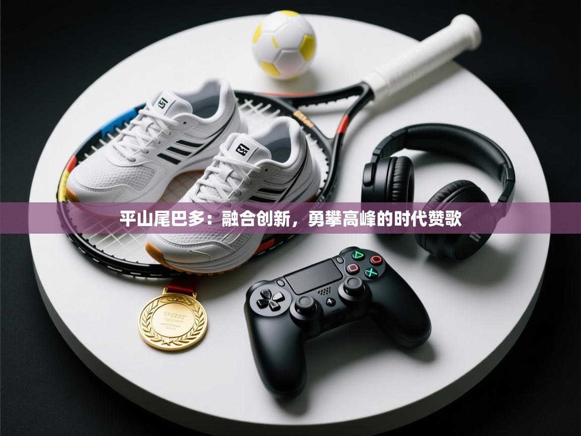 平山尾巴多:融合创新,勇攀高峰的时代赞歌 第2张